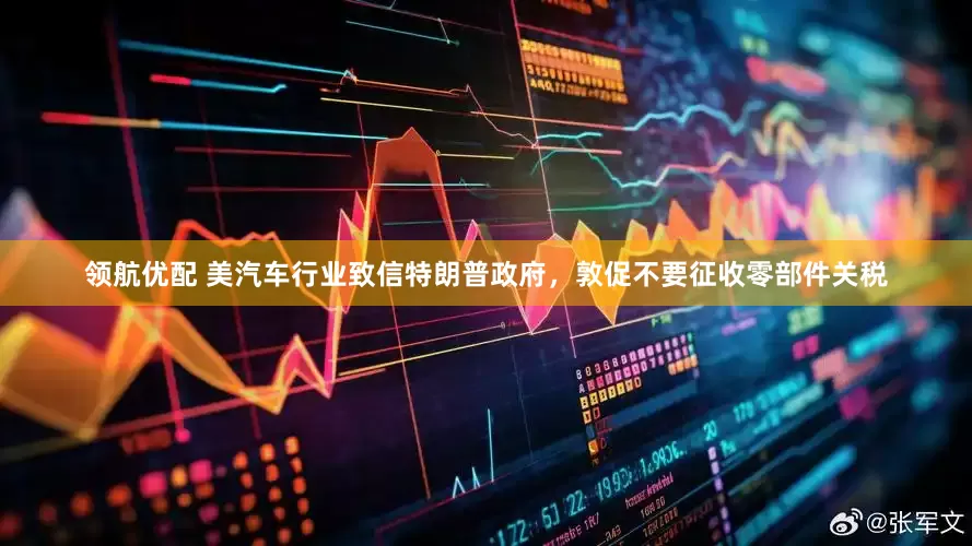 领航优配 美汽车行业致信特朗普政府，敦促不要征收零部件关税