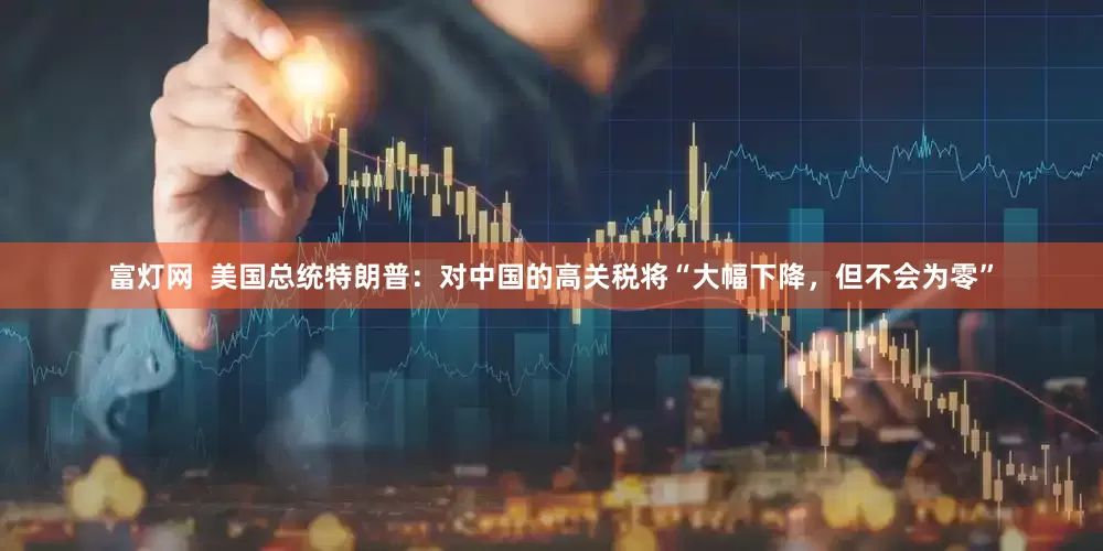 富灯网  美国总统特朗普：对中国的高关税将“大幅下降，但不会为零”