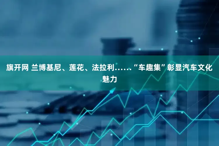 旗开网 兰博基尼、莲花、法拉利……“车趣集”彰显汽车文化魅力