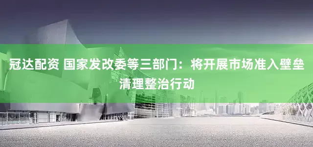 冠达配资 国家发改委等三部门：将开展市场准入壁垒清理整治行动