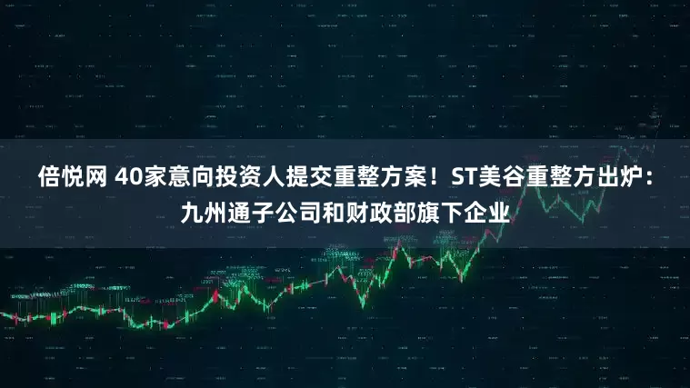 倍悦网 40家意向投资人提交重整方案！ST美谷重整方出炉：九州通子公司和财政部旗下企业