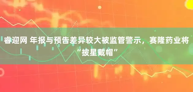 睿迎网 年报与预告差异较大被监管警示，赛隆药业将“披星戴帽”