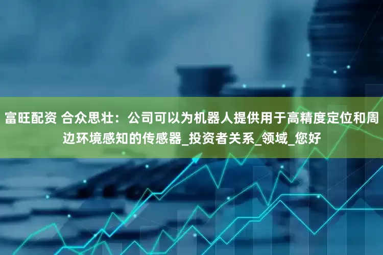 富旺配资 合众思壮：公司可以为机器人提供用于高精度定位和周边环境感知的传感器_投资者关系_领域_您好