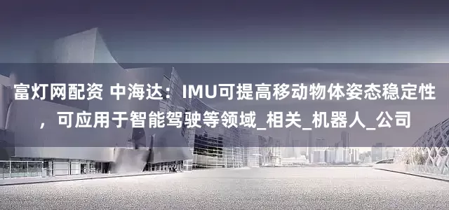 富灯网配资 中海达：IMU可提高移动物体姿态稳定性，可应用于智能驾驶等领域_相关_机器人_公司