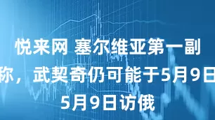悦来网 塞尔维亚第一副总理称，武契奇仍可能于5月9日访俄