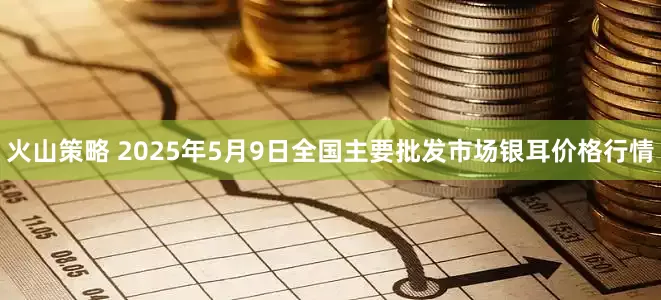 火山策略 2025年5月9日全国主要批发市场银耳价格行情