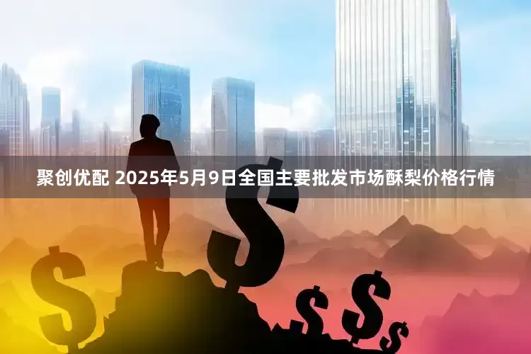 聚创优配 2025年5月9日全国主要批发市场酥梨价格行情