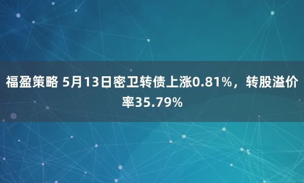 福盈策略 5月13日密卫转债上涨0.81%，转股溢价率35.79%