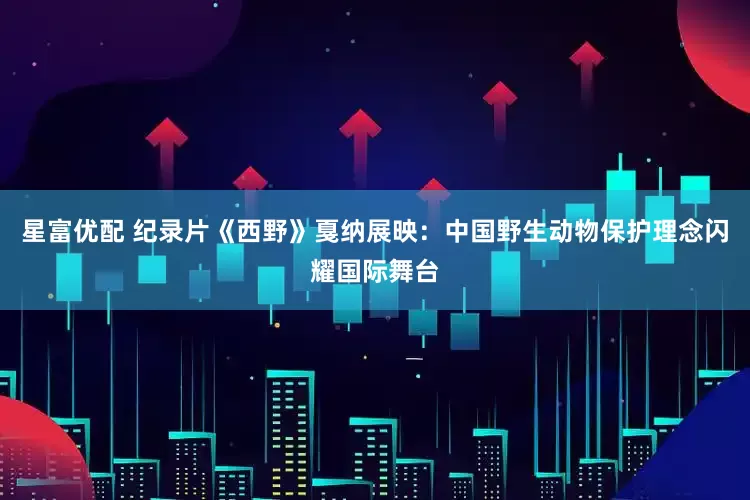 星富优配 纪录片《西野》戛纳展映：中国野生动物保护理念闪耀国际舞台
