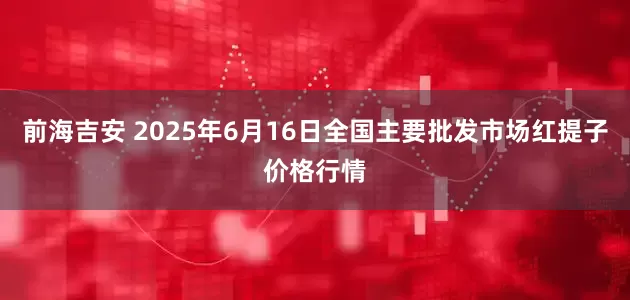 前海吉安 2025年6月16日全国主要批发市场红提子价格行情