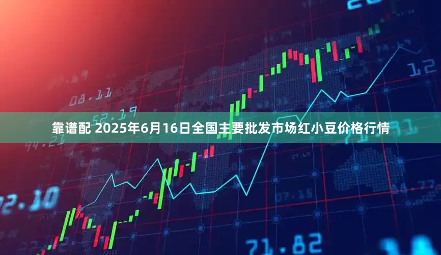 靠谱配 2025年6月16日全国主要批发市场红小豆价格行情