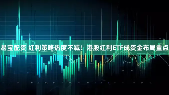 易宝配资 红利策略热度不减！港股红利ETF成资金布局重点