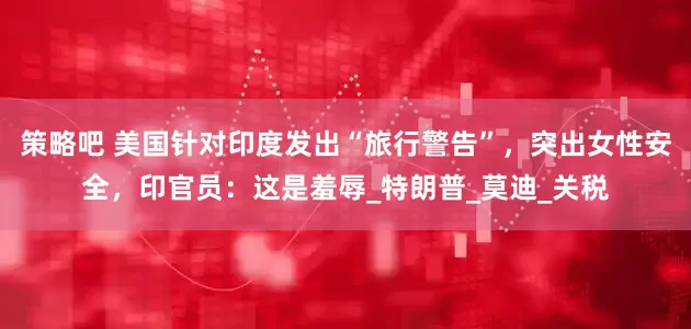策略吧 美国针对印度发出“旅行警告”，突出女性安全，印官员：这是羞辱_特朗普_莫迪_关税