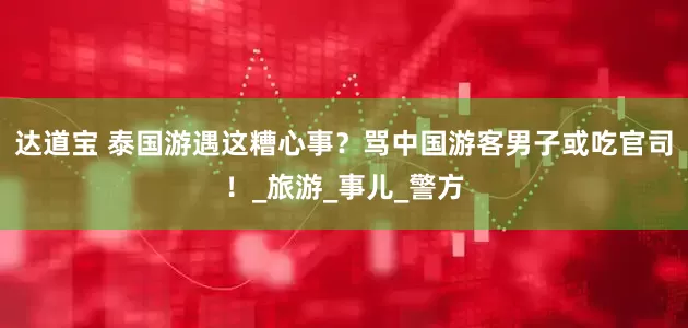 达道宝 泰国游遇这糟心事？骂中国游客男子或吃官司！_旅游_事儿_警方