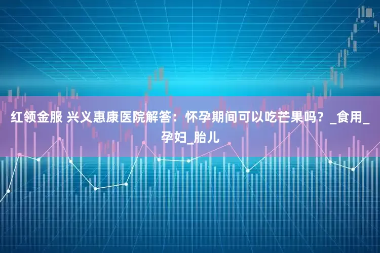 红领金服 兴义惠康医院解答：怀孕期间可以吃芒果吗？_食用_孕妇_胎儿