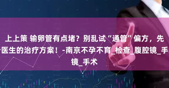上上策 输卵管有点堵？别乱试“通管”偏方，先听医生的治疗方案！-南京不孕不育_检查_腹腔镜_手术