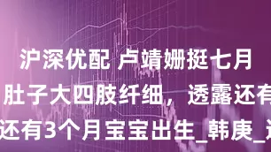 沪深优配 卢靖姗挺七月孕肚健身，肚子大四肢纤细，透露还有3个月宝宝出生_韩庚_运动_明星