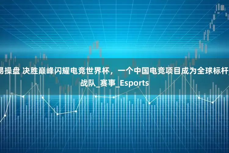 易操盘 决胜巅峰闪耀电竞世界杯，一个中国电竞项目成为全球标杆_战队_赛事_Esports