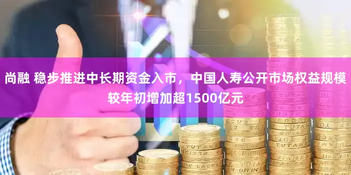 尚融 稳步推进中长期资金入市，中国人寿公开市场权益规模较年初增加超1500亿元