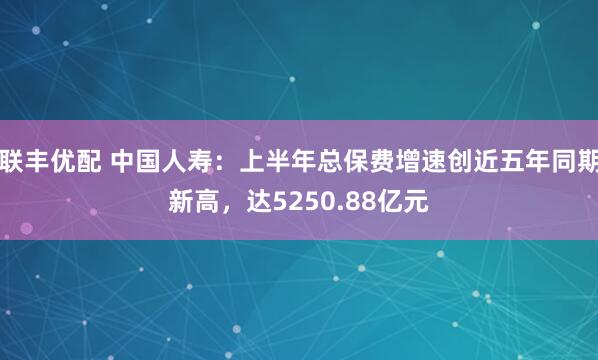 联丰优配 中国人寿：上半年总保费增速创近五年同期新高，达5250.88亿元