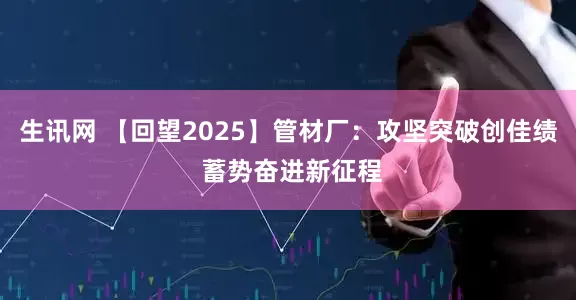 生讯网 【回望2025】管材厂：攻坚突破创佳绩 蓄势奋进新征程