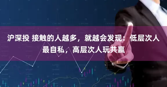 沪深投 接触的人越多，就越会发现：低层次人最自私，高层次人玩共赢