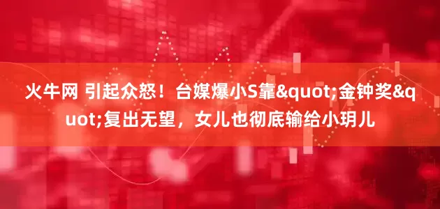 火牛网 引起众怒!台媒爆小S靠"金钟奖"复出无望,女儿也彻底输给小玥儿