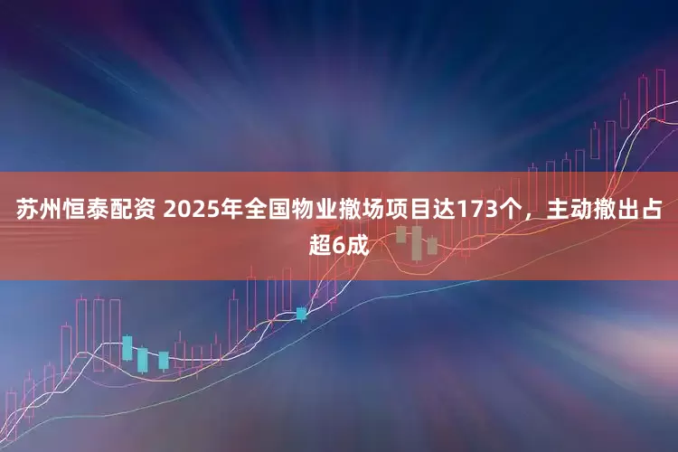 苏州恒泰配资 2025年全国物业撤场项目达173个，主动撤出占超6成